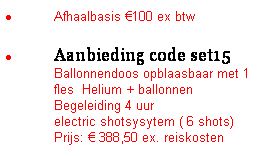 Tekstvak: �&nbsp;Afhaalbasis �100 ex btw
�&nbsp;Aanbieding code set15&nbsp;&nbsp;&nbsp;&nbsp;&nbsp;&nbsp; &nbsp;&nbsp;&nbsp; Ballonnendoos opblaasbaar met 1 fles&nbsp; Helium + ballonnen
Begeleiding 4 uur
electric shotsysytem ( 6 shots)
Prijs: � 388,50 ex. reiskosten&nbsp;
