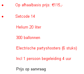 Tekstvak: �&nbsp;Op afhaalbasis prijs: �115,-
�&nbsp;Setcode 14
&nbsp;&nbsp;&nbsp;&nbsp;&nbsp;&nbsp;&nbsp;&nbsp;&nbsp;&nbsp;&nbsp; Helium 20 liter
&nbsp;&nbsp;&nbsp;&nbsp;&nbsp;&nbsp;&nbsp;&nbsp;&nbsp;&nbsp;&nbsp; 300 ballonnen
&nbsp;&nbsp;&nbsp;&nbsp;&nbsp;&nbsp;&nbsp;&nbsp;&nbsp;&nbsp;&nbsp; Electrische partyshooters (6 stuks)
&nbsp;&nbsp;&nbsp;&nbsp;&nbsp;&nbsp;&nbsp;&nbsp;&nbsp;&nbsp;&nbsp; Incl 1 persoon begeleiding 4 uur 
&nbsp;&nbsp;&nbsp;&nbsp;&nbsp;&nbsp;&nbsp;&nbsp;&nbsp;&nbsp;&nbsp; Prijs op aanvraag
&nbsp;
