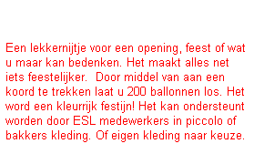 Tekstvak: &nbsp;
Een lekkernijtje voor een opening, feest of wat u maar kan bedenken. Het maakt alles net iets feestelijker.&nbsp; Door middel van aan een koord te trekken laat u 200 ballonnen los. Het word een kleurrijk festijn! Het kan ondersteunt worden door ESL medewerkers in piccolo of bakkers kleding. Of eigen kleding naar keuze. 
&nbsp;
