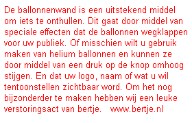 Tekstvak: De ballonnenwand is een uitstekend middel om iets te onthullen. Dit gaat door middel van speciale effecten dat de ballonnen wegklappen voor uw publiek. Of misschien wilt u gebruik maken van helium ballonnen en kunnen ze door middel van een druk op de knop omhoog stijgen. En dat uw logo, naam of wat u wil tentoonstellen zichtbaar word. Om het nog bijzonderder te maken hebben wij een leuke verstoringsact van bertje.&nbsp;&nbsp; www.bertje.nl 

&nbsp;
