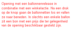 Tekstvak: Opening met een ballonnenrelease in combinatie met een winkelactie. Na een druk op de knop gaan de ballonnetten los en vallen ze naar beneden. In slechts een enkele ballon zit een bon met een prijs die ter gelegenheid van de opening beschikbaar gesteld zijn.
