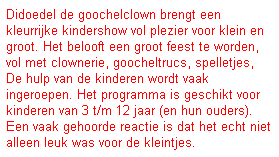 Tekstvak: Didoedel de goochelclown brengt een kleurrijke kindershow vol plezier voor klein en groot. Het belooft een groot feest te worden, vol met clownerie, goocheltrucs, spelletjes, De hulp van de kinderen wordt vaak&nbsp; ingeroepen. Het programma is geschikt voor kinderen van 3 t/m 12 jaar (en hun ouders). Een vaak gehoorde reactie is dat het echt niet alleen leuk was voor de kleintjes.
&nbsp;

