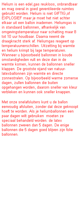 Tekstvak: Helium is een edel,gas reukloos, onbrandbaar en mag overal in goed geventileerde ruimtes gebruikt worden. Helium is niet GIFTIG,of EXPLOSIEF maar je moet het niet achter elkaar uit een ballon inademen. Heliumgas is in standaard ballonnen, afhankelijk van omgevingstemperatuur naar schatting maar 8 tot 10 uur houdbaar. Daarna neemt de draagkracht sterk af. Heliumgas reageert op temperatuurverschillen. Uitzetting bij warmte&nbsp; en helium krimpt bij lage temperaturen. Wanneer u bijvoorbeeld ballonnen in koude omstandigheden vult en deze dan in de warmte komen, kunnen de ballonnen sneller klappen. De grootste vijand van natuur-latexballonnen zijn warmte en directe zonnestralen. Op bijvoorbeeld warme zomerse dagen, zullen ballonnen die buiten opgehangen worden, daarom sneller van kleur verbleken en kunnen ook sneller knappen. &nbsp;
Met onze snelafsluiters kunt u de ballon eenvoudig afsluiten, zonder dat deze geknoopt hoeft te worden. Als je heliumballonnen een paar dagen wilt gebruiken&nbsp; moeten ze speciaal behandeld worden. de latex ballonnen zweven dan 5 dagen. De enige ballonnen die 5 dagen goed blijven zijn folie ballonnen.
