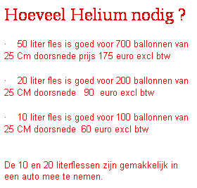 Tekstvak: Hoeveel Helium nodig ?
�&nbsp;50 liter fles is goed voor 700 ballonnen van 25 Cm doorsnede prijs 175 euro excl btw
�&nbsp;20 liter fles is goed voor 200 ballonnen van 25 CM doorsnede&nbsp;&nbsp; 90&nbsp; euro excl btw
�&nbsp;10 liter fles is goed voor 100 ballonnen van 25 CM doorsnede&nbsp; 60 euro excl btw
&nbsp;
De 10 en 20 literflessen zijn gemakkelijk in een auto mee te nemen.
