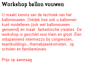 Tekstvak: Workshop ballon vouwen
U maakt kennis van de techniek van het ballonvouwen. Ontdek hoe ook u ballonnen kunt modelleren (ook wel ballonvouwen genoemd) en maak&nbsp; fantastische creaties. De workshop is geschikt voor klein en groot&nbsp; Een ontspannend intermezzo bij congressen, teambuildings-, themabijeenkomsten,&nbsp; op scholen en familiere�nies.
Prijs op aanvraag
&nbsp;
