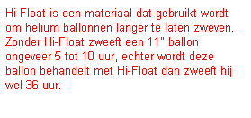 Tekstvak: Hi-Float is een materiaal dat gebruikt wordt om helium ballonnen langer te laten zweven.
Zonder Hi-Float zweeft een 11" ballon ongeveer 5 tot 10 uur, echter wordt deze ballon behandelt met Hi-Float dan zweeft hij wel 36 uur.

